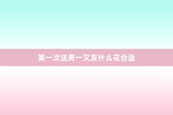 第一次送男一又友什么花合适