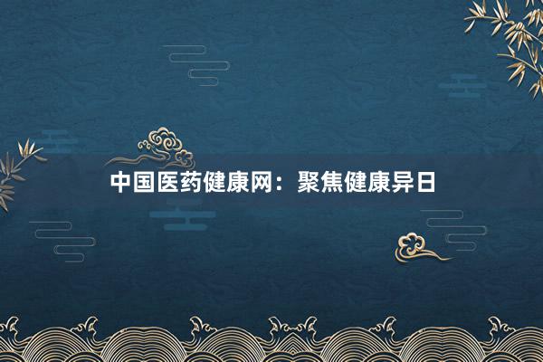 中国医药健康网：聚焦健康异日