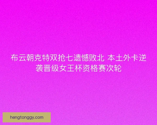 布云朝克特双抢七遗憾败北 本土外卡逆袭晋级女王杯资格赛次轮
