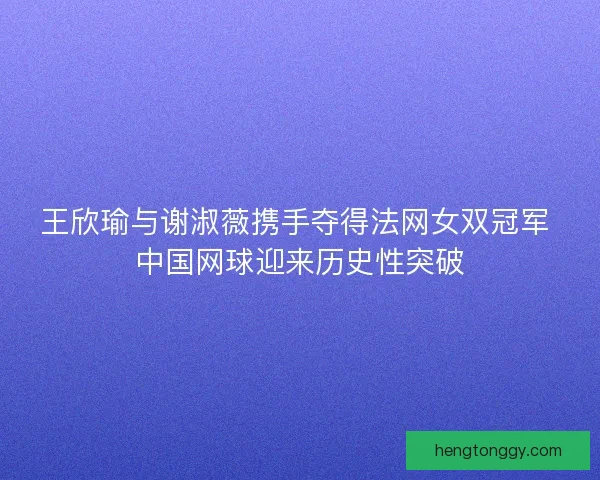 王欣瑜与谢淑薇携手夺得法网女双冠军 中国网球迎来历史性突破